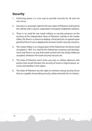Security
1.	 Achieving peace is a sure way to provide security for all and not
vice versa.
2.	 Security is a sovereign right for the two states of Palestine and Israel to
live side by side in peace, cooperation and good-neighborly relations.
3.	 There is no need for any Israeli military or security presence on the
territory of the independent State of Palestine, namely in the Jordan
Valley. Yet there is a chance to deploy a third party for an agreed upon
period of time if such a deployment answers Israel’s security concerns.
4.	 The Jordan Valley is an integral part of the Palestinian territories Israel
occupied in 1967. It is vital for the Palestinian economy and development and there is no way that Israeli control over the Jordan Valley be
accepted, whatever the Israeli security excuses are.
5.	 The State of Palestine won’t enter any axes or military alliances with
parties that would threaten the security of Israel or imperil peace, security and stability in the region.
6.	 The State of Palestine has the right to maintain strong security forces
that are capable of providing security, safety and order for its citizens.

10

 