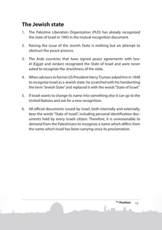 The Jewish state
1.	 The Palestine Liberation Organization (PLO) has already recognized
the state of Israel in 1993 in the mutual recognition document.
2.	 Raising the issue of the Jewish State is nothing but an attempt to
obstruct the peace process.
3.	 The Arab countries that have signed peace agreements with Israel (Egypt and Jordan) recognized the State of Israel and were never
asked to recognize the Jewishness of the state.
4.	 When advisers to former US President Harry Truman asked him in 1948
to recognize Israel as a Jewish state, he scratched with his handwriting
the term “Jewish State” and replaced it with the words “State of Israel.”
5.	 If Israel wants to change its name into something else it can go to the
United Nations and ask for a new recognition.
6.	 All official documents issued by Israel, both internally and externally,
bear the words “State of Israel”, including personal identification documents held by every Israeli citizen. Therefore, it is unreasonable to
demand from the Palestinians to recognize a name which differs from
the name which Israel has been carrying since its proclamation.

The

Position

11

 