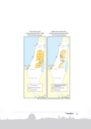 ans' Historic Compromise
1947 UN Partition Scheme
44% of Historic Palestine

1947 UN Partition Plan Lines

1967 de facto lines
(endorsed by the PLO in 1988)
22% of Historic Palestine

1967 de facto line

2008 Israeli Unilateralism
(Settlements & Separation Wall)
12% of Historic Palestine

Palestinian territories threatened
by Israeli settlements and the
Separation Wall

West Bank & Gaza Strip

West Bank & Gaza Strip

State of Israel

State of Israel

The

Position

13

 