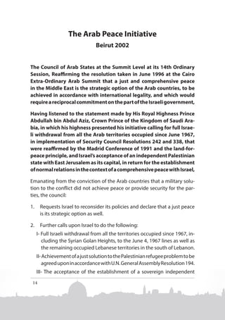 The Arab Peace Initiative
Beirut 2002
The Council of Arab States at the Summit Level at its 14th Ordinary
Session, Reaffirming the resolution taken in June 1996 at the Cairo
Extra-Ordinary Arab Summit that a just and comprehensive peace
in the Middle East is the strategic option of the Arab countries, to be
achieved in accordance with international legality, and which would
require a reciprocal commitment on the part of the Israeli government,
Having listened to the statement made by His Royal Highness Prince
Abdullah bin Abdul Aziz, Crown Prince of the Kingdom of Saudi Arabia, in which his highness presented his initiative calling for full Israeli withdrawal from all the Arab territories occupied since June 1967,
in implementation of Security Council Resolutions 242 and 338, that
were reaffirmed by the Madrid Conference of 1991 and the land-forpeace principle, and Israel’s acceptance of an independent Palestinian
state with East Jerusalem as its capital, in return for the establishment
of normal relations in the context of a comprehensive peace with Israel,
Emanating from the conviction of the Arab countries that a military solution to the conflict did not achieve peace or provide security for the parties, the council:
1.	 Requests Israel to reconsider its policies and declare that a just peace
is its strategic option as well.
2.	 Further calls upon Israel to do the following:
I- Full Israeli withdrawal from all the territories occupied since 1967, including the Syrian Golan Heights, to the June 4, 1967 lines as well as
the remaining occupied Lebanese territories in the south of Lebanon.
II- Achievement of a just solution to the Palestinian refugee problem to be
agreed upon in accordance with U.N. General Assembly Resolution 194.
III- The acceptance of the establishment of a sovereign independent

14

 