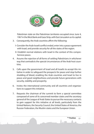 Palestinian state on the Palestinian territories occupied since June 4,
1967 in the West Bank and Gaza Strip, with East Jerusalem as its capital.
3.	 Consequently, the Arab countries affirm the following:
I- Consider the Arab-Israeli conflict ended, enter into a peace agreement
with Israel, and provide security for all the states of the region.
II- Establish normal relations with Israel in the context of this comprehensive peace.
4.	 Assures the rejection of all forms of settling Palestinians in whichever
way that contradicts the special circumstances of the Arab host countries.
5.	 Calls upon the government of Israel and all Israelis to accept this initiative in order to safeguard the prospects for peace and stop further
shedding of blood, enabling the Arab countries and Israel to live in
peace and good neighborliness and provide future generations with
security, stability and prosperity.
6.	 Invites the international community and all countries and organizations to support this initiative.
7.	 Requests the chairman of the summit to form a special committee
composed of some of its concerned member states and the secretary
general of the League of Arab States to pursue the necessary contacts
to gain support for this initiative at all levels, particularly from the
United Nations, the Security Council, the United States of America, the
Russian Federation, the Muslim states and the European Union.

The

Position

15

 