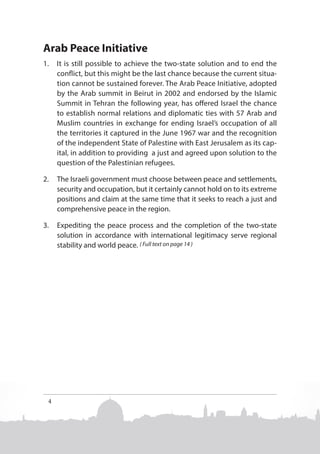 Arab Peace Initiative
1.	 It is still possible to achieve the two-state solution and to end the
conflict, but this might be the last chance because the current situation cannot be sustained forever. The Arab Peace Initiative, adopted
by the Arab summit in Beirut in 2002 and endorsed by the Islamic
Summit in Tehran the following year, has offered Israel the chance
to establish normal relations and diplomatic ties with 57 Arab and
Muslim countries in exchange for ending Israel’s occupation of all
the territories it captured in the June 1967 war and the recognition
of the independent State of Palestine with East Jerusalem as its capital, in addition to providing a just and agreed upon solution to the
question of the Palestinian refugees.
2.	 The Israeli government must choose between peace and settlements,
security and occupation, but it certainly cannot hold on to its extreme
positions and claim at the same time that it seeks to reach a just and
comprehensive peace in the region.
3.	 Expediting the peace process and the completion of the two-state
solution in accordance with international legitimacy serve regional
stability and world peace. ( Full text on page 14 )

4

 