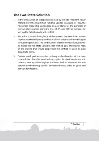 The Two-State Solution
1.	 In the Declaration of Independence read by the late President Yasser
Arafat before the Palestinian National Council in Algiers in 1988, the
Palestinian leadership announced its acceptance of the principle of
the two-state solution along the lines of 4th June 1967 as the basis for
solving the Palestinian-Israeli conflict.
2.	 Since that day and throughout all those years, the Palestinian leadership has worked diligently and faithf ully in order to achieve this goal
through negotiations. The continuation of settlement activity, however, makes the two-state solution a far-fetched goal and creates facts
on the ground that would perpetuate the conflict for years or even
decades to come.
3.	 Certain Israeli policies may be pushing in the direction of the onestate solution. But this solution is no option for the Palestinians as it
creates a new apartheid regime and bears built-in elements that can
perpetuate the bloody conflict between the two sides for years and
perhaps for decades.

The

Position

5

 