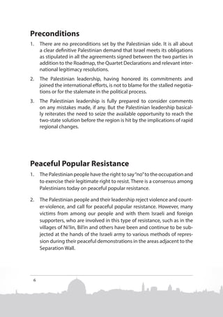 Preconditions
1.	 There are no preconditions set by the Palestinian side. It is all about
a clear definitive Palestinian demand that Israel meets its obligations
as stipulated in all the agreements signed between the two parties in
addition to the Roadmap, the Quartet Declarations and relevant international legitimacy resolutions.
2.	 The Palestinian leadership, having honored its commitments and
joined the international efforts, is not to blame for the stalled negotiations or for the stalemate in the political process.
3.	 The Palestinian leadership is fully prepared to consider comments
on any mistakes made, if any. But the Palestinian leadership basically reiterates the need to seize the available opportunity to reach the
two-state solution before the region is hit by the implications of rapid
regional changes.

Peaceful Popular Resistance
1.	 The Palestinian people have the right to say “no” to the occupation and
to exercise their legitimate right to resist. There is a consensus among
Palestinians today on peaceful popular resistance.
2.	 The Palestinian people and their leadership reject violence and counter-violence, and call for peaceful popular resistance. However, many
victims from among our people and with them Israeli and foreign
supporters, who are involved in this type of resistance, such as in the
villages of Ni’lin, Bil’in and others have been and continue to be subjected at the hands of the Israeli army to various methods of repression during their peaceful demonstrations in the areas adjacent to the
Separation Wall.

6

 