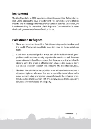 Incitement
The Wye River talks in 1998 launched a tripartite committee (Palestinian-Israeli-US) to address the issue of incitement. This committee worked for six
months and then stopped for reasons we were not party to. Since then, we
have been calling for the revival of this Tripartite Commission but successive Israeli governments have refused to do so.

Palestinian Refugees
1.	 There are more than five million Palestinian refugees displaced around
the world. What we demand is to place this issue on the negotiations
table.
2.	 Israel must acknowledge that it was part of the Palestinian refugees’
problem and it must necessarily be part of the solution as well. Previous
negotiations with Israel have proved that there are practical and doable
ideas to solve the problem of Palestinian refugees the moment there
is a sincere intention to reach the endgame (the two-state solution).
3.	 The Arab Peace Initiative has provided Israel with the historic opportunity when it placed a formula that was accepted by the whole world in
order to reach a just and agreed upon solution to the refugees’ problem based on UN Resolution 194. This simply means that no coercive
solutions will be imposed on any party.

The

Position

7

 