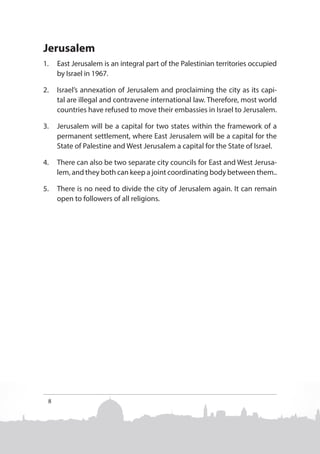 Jerusalem
1.	 East Jerusalem is an integral part of the Palestinian territories occupied
by Israel in 1967.
2.	 Israel’s annexation of Jerusalem and proclaiming the city as its capital are illegal and contravene international law. Therefore, most world
countries have refused to move their embassies in Israel to Jerusalem.
3.	 Jerusalem will be a capital for two states within the framework of a
permanent settlement, where East Jerusalem will be a capital for the
State of Palestine and West Jerusalem a capital for the State of Israel.
4.	 There can also be two separate city councils for East and West Jerusalem, and they both can keep a joint coordinating body between them..
5.	 There is no need to divide the city of Jerusalem again. It can remain
open to followers of all religions.

8

 