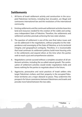 Settlements
1.	 All forms of Israeli settlement activity and construction in the occupied Palestinian territories, including East Jerusalem, are illegal and
contravene international law and the resolutions of the international
community.
2.	 Existing settlements and the continued settlement activities leave less
land and resources needed for the creation of the viable and contiguous independent State of Palestine. Therefore, the settlements and
settlement activities preclude achieving the two-state solution.
3.	 The question of settlement is one of the core final status issues and
can be addressed in the negotiations, without prejudice to the independence and sovereignty of the State of Palestine, or to its territorial
integrity and geographical contiguity. Therefore, it is inconceivable
that Israel continues its settlement policies; build more housing units
in the settlements and expand others at the time when the parties
seek to reach a just and comprehensive solution.
4.	 Negotiations cannot succeed without a complete cessation of all settlement activities, including the so-called natural growth. The continuation of settlement activities would render negotiations futile and
leaves nothing for the parties to negotiate about in the future..
5.	 Aggressive, provocative and racist practices of Israeli settlers who
target Palestinian civilians and their property in the occupied Palestinian territories are a major obstacle to peace. They undermine the
prospects for future coexistence between Palestinians and Israelis and
provoke more hatred between the two sides.

The

Position

9

 