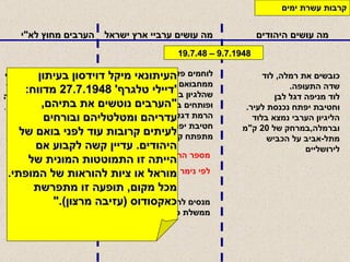 מה עושים היהודים מה עושים ערביי ארץ ישראל הערבים מחוץ לא " י קרבות עשרת ימים   כובשים את רמלה ,  לוד שדה התעופה . לוד מניפה דגל לבן  וחטיבת יפתח נכנסת לעיר .   הליגיון הערבי נמצא בלוד וברמלה , במרחק של  20  ק " מ  מתל - אביב על הכביש לירושליים לוחמים פלסטינים יצאו ממחבואם בעיר כשחשבו שהלגיון בא לעזרתם , ופותחים באש ,  לאחר הרמת דגל לבן ,  על חיילי חטיבת יפתח .  מתפתח קרב כבד .   פלוגה של הלגיון הירדני נכנסת למזרח העיר לוד לאחר כניעת העיר מנסה להילחם נכשלת ונסוגה   . מספר הרוגים  250  לפי נימר אל חטיב   335   מנסים להקים בעזה את ממשלת כל פלסטין .   העיתונאי מיקל דוידסון בעיתון  ' דיילי טלגרף ' 27.7.1948  מדווח : " הערבים נוטשים את בתיהם , עדריהם ומטלטליהם ובורחים לעיתים קרובות עוד לפני בואם של היהודים .  עדיין קשה לקבוע אם  הייתה זו התמוטטות המונית של  מוראל או ציות להוראות של המופתי . מכל מקום ,  תופעה זו מתפרשת כאקסודוס  ( עזיבה מרצון )." 9.7.1948 – 19.7.48 