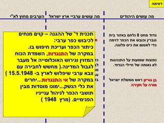 מה עושים היהודים מה עושים ערביי ארץ ישראל הערבים מחוץ לא " י דווימה גדוד מחט  8  נלחם באזור בית גוברין וכובש את הכפר דוימה כדי לאטום את כיס פלוגה .   נפוצות שמועות על התנהגות לא נאותה של חיילי הגדוד .  בן גוריון  ראש ממשלת ישראל  מורה על חקירה . כדי שהלגיון הירדני ייתן לבורחי דווימה מעבר לחברון מפיצים הבורחים סיפור על טבח  1000  איש ע " י היהודים בדווימה .   לשאלת המופתי חג אמין מקהיר בעיניין  " הטבח "  עונה לו אבו  - פדל מבית לחם שהיהודים הרגו  27  ערבים והורסים בתים .   מספר ההרוגים  כ  - 80  תכנית ד '  של ההגנה – קוים מנחים לכיבוש כפר ערבי : כיתור הכפר ועריכת חיפוש בו . במקרה של  התנגדות ,  השמדת הכוח המזוין וגירוש האוכלוסייה אל מעבר  לגבול המדינה .(  מחשש לחבירה עם  צבא ערבי שיפלוש לארץ ב - 15.5.1948 ) במקרה של  אי התנגדות ... יחרים  את כלי הנשק ... ימונו מוסדות מבין  תושבי הכפר לניהול ענייניו  הפנימיים . ( מרץ  1948 ) 