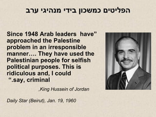 הפליטים כמשכון בידי מנהיגי ערב “ Since 1948 Arab leaders  have approached the Palestine problem in an irresponsible manner…. They have used the  Palestinian people for selfish political purposes. This is ridiculous and, I could say, criminal.”  King Hussein of Jordan,  Daily Star (Beirut), Jan. 19, 1960 