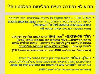 מדוע לא נפתרה בעיית הפליטות הפלסטינית ? אמיל חורי  – בלתי מתקבל על הדעת שהפליטים יחזרו לבתיהם כל עוד הם כבושים בידי היהודים .... זה יהיה  הצעד הראשון להכרת הערבים   בהכרה בחלוקה  ( של א " י )   ובישראל . ( מזכיר המפקדה הערבית העליונה אוגוסט  48) חלד אל - עזאם - " מאז  1948  היינו אנחנו אלו שדרשו את חזרת הפליטים .... בעוד שאנחנו הם שהזמנו אותם  ( אלינו )  והפעלנו עליהם לחץ לעזוב את בתיהם .... אנחנו הרגלנו אותם להיות קבצנים ..... אח " כ ניצלנו אותם   למטרות פוליטיות " ( ראש ממשלת סוריה לאחר  1948 בספר זיכרונותיו שפורסם בשנת  1972) ראלף גאלווי - מדינות ערב אינן רוצות לפתור את בעיית הפליטים . הן רוצות להשאיר זאת כפצע פתוח  , כעלבון לאו " ם וכנשק נגד ישראל .  למנהיגי ערב לא אכפת אם הפליטים   יחיו או ימותו . ( המנהל של סוכנות הסיוע של האו " ם  " אונרא " 1958) 