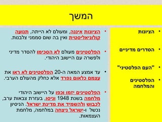 המשך הציונות   איננה ,  ומעולם לא הייתה ,  תנועה   קולוניאליסטית  ואין בה שום סממני צלבנות .  הפלסטינים  מעולם  לא הסכימו  להסדר מדיני ולפשרה עם היישוב היהודי .  עד אמצע המאה ה -20  הפלסטינים לא ראו  את  עצמם כלאום נפרד  אלא כחלק מהעולם הערבי .  הפלסטינים יזמו וכפו  על היישוב היהודי  מלחמה  בשנת  1948  וניסו ,  בעזרת צבאות ערב ,  לכבוש   ולהשמיד את מדינת ישראל .  הניסיון נכשל  ו - ישראל ניצחה  במלחמה ,  מלחמת העצמאות . הציונות  הסדרים מדיניים  " העם הפלסטיני " הפלסטינים והמלחמה 