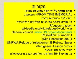 מקורות נכתב ונערך על ידי יוסף ברנע על בסיס :   J.peters –FROM TIME IMEMORIAL יואל גלבר –קוממיות ונכבה . בני מוריס - לידתה של בעיית הפליטים הפלסטינים וויקיפדיה - Rfugees wikipedia.org/wiki/refugee#world_war_ www.UN.org/en/documents/   General council Resolution 62 Annex 1 Dito Resolution 302(4)  UNRWA:Refuge of rejectionism,B Rubin,J Spyer אורט  Refugeees ,Lesson 5- מג ' די עלאם - תחי ישראל  בני מוריס -1948  תולדות המלחמה הערבית - הישראלית  