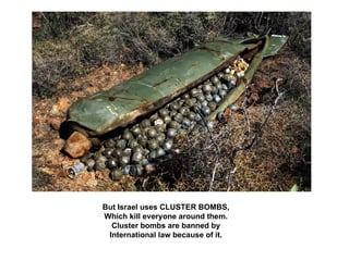 But Israel uses CLUSTER BOMBS,
Which kill everyone around them.
  Cluster bombs are banned by
 International law because of it.
 