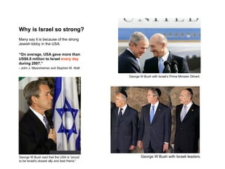 Why is Israel so strong?
Many say it is because of the strong
Jewish lobby in the USA.

“On average, USA gave more than
US$6.8 million to Israel every day
during 2007.”
- John J. Mearsheimer and Stephen M. Walt

                                                George W Bush with Israel’s Prime Minister Olmert.




George W Bush said that the USA is “proud               George W Bush with Israeli leaders.
to be Israel's closest ally and best friend.”
 