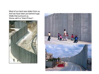Most of our land was stolen from us.
And we have been put behind huge
Walls that surround us.
Some call it a “Giant Prison”.
 