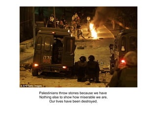 Palestinians throw stones because we have  Nothing else to show how miserable we are. Our lives have been destroyed. 
