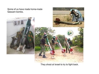 Some of us have made home-made Qassam bombs. They shoot at Israel to try to fight back. 