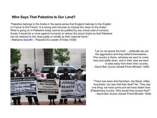 Who Says That Palestine Is Our Land? "There has been Anti-Semitism, the Nazis, Hitler,  Auschwitz, but was that their fault? No. They see  one thing: we have come and we have stolen their  [Palestinian] country. Why would they accept that?"  - David Ben Gurion (Israeli Prime Minister 1949) "Let us not ignore the truth ... politically we are  the aggressors and they defend themselves...  The country is theirs, whereas we want to come  here and settle down, and in their view we want  to take away from them their country.  - David Ben Gurion (Israeli Prime Minister 1949) “ Palestine belongs to the Arabs in the same sense that England belongs to the English  or France to the French. It is wrong and inhuman to impose the Jews on the Arabs.  What is going on in Palestine today cannot be justified by any moral code of conduct.  Surely it would be a crime against humanity to reduce the proud Arabs so that Palestine  can be restored to the Jews partly or wholly as their national home.” - Mahatma  Gandhi  – Peaceful Ex-Leader of India (1938) 