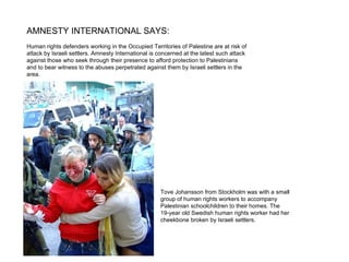 AMNESTY INTERNATIONAL SAYS: Human rights defenders working in the Occupied Territories of Palestine are at risk of attack by Israeli settlers. Amnesty International is concerned at the latest such attack  against those who seek through their presence to afford protection to Palestinians  and to bear witness to the abuses perpetrated against them by Israeli settlers in the area.   Tove Johansson from Stockholm was with a small  group of human rights workers to accompany  Palestinian schoolchildren to their homes. The  19-year old Swedish human rights worker had her  cheekbone broken by Israeli settlers. 