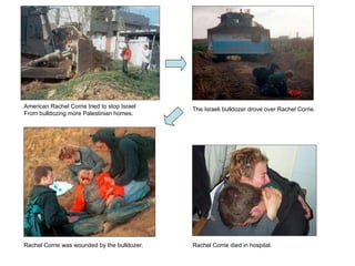 American Rachel Corrie tried to stop Israel From bulldozing more Palestinian homes. The Israeli bulldozer drove over Rachel Corrie. Rachel Corrie was wounded by the bulldozer. Rachel Corrie died in hospital. 
