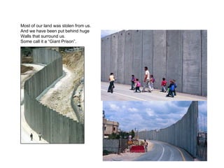 Most of our land was stolen from us. And we have been put behind huge  Walls that surround us. Some call it a “Giant Prison”. 