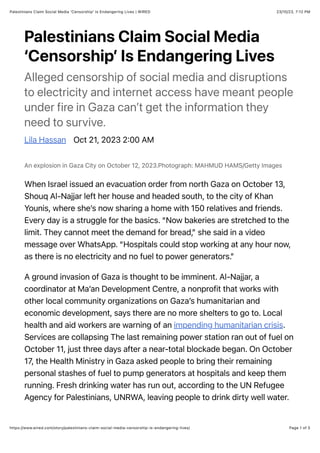 23/10/23, 7:12 PM
Palestinians Claim Social Media 'Censorship' Is Endangering Lives | WIRED
Page 1 of 5
https://www.wired.com/story/palestinians-claim-social-media-censorship-is-endangering-lives/
Palestinians Claim Social Media
‘Censorship’ Is Endangering Lives
Alleged censorship of social media and disruptions
to electricity and internet access have meant people
under fire in Gaza can’t get the information they
need to survive.
Lila Hassan Oct 21, 2023 2:00 AM
An explosion in Gaza City on October 12, 2023.Photograph: MAHMUD HAMS/Getty Images
When Israel issued an evacuation order from north Gaza on October 13,
Shouq Al-Najjar left her house and headed south, to the city of Khan
Younis, where she’s now sharing a home with 150 relatives and friends.
Every day is a struggle for the basics. “Now bakeries are stretched to the
limit. They cannot meet the demand for bread,” she said in a video
message over WhatsApp. “Hospitals could stop working at any hour now,
as there is no electricity and no fuel to power generators.”
A ground invasion of Gaza is thought to be imminent. Al-Najjar, a
coordinator at Ma’an Development Centre, a nonprofit that works with
other local community organizations on Gaza’s humanitarian and
economic development, says there are no more shelters to go to. Local
health and aid workers are warning of an impending humanitarian crisis.
Services are collapsing The last remaining power station ran out of fuel on
October 11, just three days after a near-total blockade began. On October
17, the Health Ministry in Gaza asked people to bring their remaining
personal stashes of fuel to pump generators at hospitals and keep them
running. Fresh drinking water has run out, according to the UN Refugee
Agency for Palestinians, UNRWA, leaving people to drink dirty well water.
 