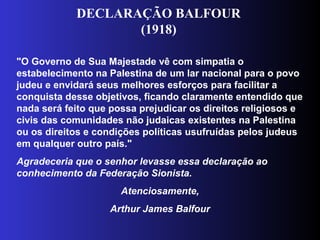 "O Governo de Sua Majestade vê com simpatia o
estabelecimento na Palestina de um lar nacional para o povo
judeu e envidará seus melhores esforços para facilitar a
conquista desse objetivos, ficando claramente entendido que
nada será feito que possa prejudicar os direitos religiosos e
civis das comunidades não judaicas existentes na Palestina
ou os direitos e condições políticas usufruídas pelos judeus
em qualquer outro país."
Agradeceria que o senhor levasse essa declaração ao
conhecimento da Federação Sionista.
Atenciosamente,
Arthur James Balfour
DECLARAÇÃO BALFOUR
(1918)
 