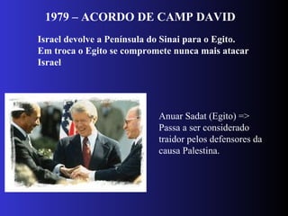 1979 – ACORDO DE CAMP DAVID
Israel devolve a Península do Sinai para o Egito.
Em troca o Egito se compromete nunca mais atacar
Israel
Anuar Sadat (Egito) =>
Passa a ser considerado
traidor pelos defensores da
causa Palestina.
 