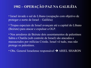 1982 – OPERAÇÃO PAZ NA GALILÉIA
• Israel invade o sul do Líbano (ocupação com objetivo de
proteger o norte de Israel – Galiléia)
• Tropas especiais de Israel avançam até a capital do Líbano
(Beirute) para atacar e expulsar a OLP.
• Nos arredores de Beirute dois assentamentos de palestinos
Sabra e Chatila (sob controle de Israel) são atacados e
massacrados por milícias Cristãs. Israel vê tudo, mas não
protege os palestinos.
• Obs. General Israelense responsável  ARIEL SHARON
 