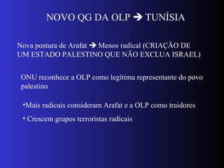NOVO QG DA OLP  TUNÍSIA
Nova postura de Arafat  Menos radical (CRIAÇÃO DE
UM ESTADO PALESTINO QUE NÃO EXCLUA ISRAEL)
ONU reconhece a OLP como legítima representante do povo
palestino
•Mais radicais consideram Arafat e a OLP como traidores
• Crescem grupos terroristas radicais
 