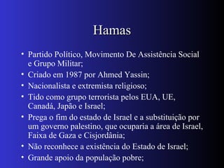 HamasHamas
• Partido Político, Movimento De Assistência Social
e Grupo Militar;
• Criado em 1987 por Ahmed Yassin;
• Nacionalista e extremista religioso;
• Tido como grupo terrorista pelos EUA, UE,
Canadá, Japão e Israel;
• Prega o fim do estado de Israel e a substituição por
um governo palestino, que ocuparia a área de Israel,
Faixa de Gaza e Cisjordânia;
• Não reconhece a existência do Estado de Israel;
• Grande apoio da população pobre;
 