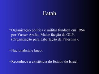FatahFatah
• Organização política e militar fundada em 1964
por Yasser Arafat. Maior facção da OLP,
(Organização para Libertação da Palestina);
• Nacionalista e laico;
• Reconhece a existência do Estado de Israel;
 