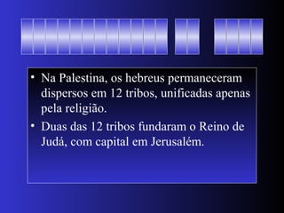 • Na Palestina, os hebreus permaneceram
dispersos em 12 tribos, unificadas apenas
pela religião.
• Duas das 12 tribos fundaram o Reino de
Judá, com capital em Jerusalém.
 