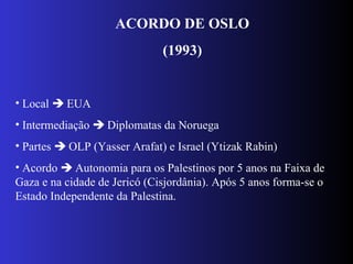 ACORDO DE OSLO
(1993)
• Local  EUA
• Intermediação  Diplomatas da Noruega
• Partes  OLP (Yasser Arafat) e Israel (Ytizak Rabin)
• Acordo  Autonomia para os Palestinos por 5 anos na Faixa de
Gaza e na cidade de Jericó (Cisjordânia). Após 5 anos forma-se o
Estado Independente da Palestina.
 