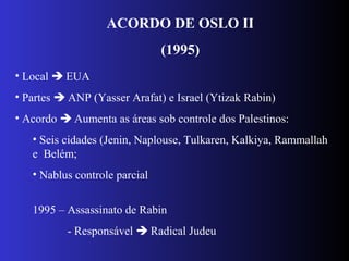 ACORDO DE OSLO II
(1995)
• Local  EUA
• Partes  ANP (Yasser Arafat) e Israel (Ytizak Rabin)
• Acordo  Aumenta as áreas sob controle dos Palestinos:
• Seis cidades (Jenin, Naplouse, Tulkaren, Kalkiya, Rammallah
e Belém;
• Nablus controle parcial
1995 – Assassinato de Rabin
- Responsável  Radical Judeu
 