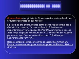 O povo Judeu é originário do Oriente Médio, onde se localizam
os lugares sagrados de sua religião.
No início da era cristã, quando parte dessa região estava sob o
domínio dos romanos, foram expulsos da Palestina e se
dispersaram por vários países (DIÁSPORA) atingindo a Europa.
Após longa ocupação romana, no séc.VII a Palestina foi ocupada
por árabes, que ficaram conhecidos como Palestinos por
habitarem esse território.
Desde o Império Romano até 1948 os judeus não tinham um
Estado, e moravam em quase todos os países da Europa, África e
América.
 