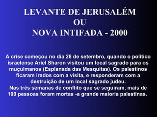 LEVANTE DE JERUSALÉM
OU
NOVA INTIFADA - 2000
A crise começou no dia 28 de setembro, quando o político
israelense Ariel Sharon visitou um local sagrado para os
muçulmanos (Esplanada das Mesquitas). Os palestinos
ficaram irados com a visita, e responderam com a
destruição de um local sagrado judeu.
Nas três semanas de conflito que se seguiram, mais de
100 pessoas foram mortas -a grande maioria palestinas.
 