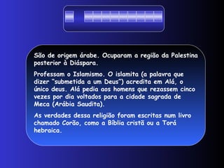 São de origem árabe. Ocuparam a região da Palestina
posterior à Diáspara.
Professam o Islamismo. O islamita (a palavra que
dizer “submetida a um Deus”) acredita em Alá, o
único deus. Alá pedia aos homens que rezassem cinco
vezes por dia voltados para a cidade sagrada de
Meca (Arábia Saudita).
As verdades dessa religião foram escritas num livro
chamado Corão, como a Bíblia cristã ou a Torá
hebraica.
 