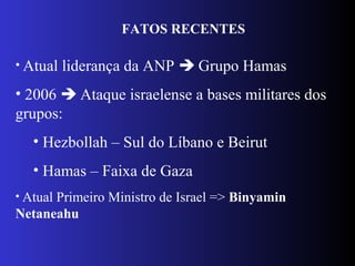 FATOS RECENTES
• Atual liderança da ANP  Grupo Hamas
• 2006  Ataque israelense a bases militares dos
grupos:
• Hezbollah – Sul do Líbano e Beirut
• Hamas – Faixa de Gaza
• Atual Primeiro Ministro de Israel => Binyamin
Netaneahu
 
