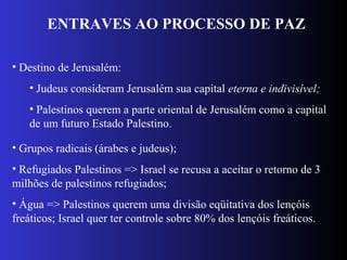 ENTRAVES AO PROCESSO DE PAZ
• Destino de Jerusalém:
• Judeus consideram Jerusalém sua capital eterna e indivisível;
• Palestinos querem a parte oriental de Jerusalém como a capital
de um futuro Estado Palestino.
• Grupos radicais (árabes e judeus);
• Refugiados Palestinos => Israel se recusa a aceitar o retorno de 3
milhões de palestinos refugiados;
• Água => Palestinos querem uma divisão eqüitativa dos lençóis
freáticos; Israel quer ter controle sobre 80% dos lençóis freáticos.
 