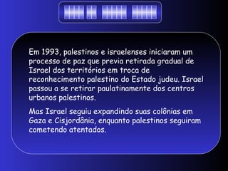 Em 1993, palestinos e israelenses iniciaram um
processo de paz que previa retirada gradual de
Israel dos territórios em troca de
reconhecimento palestino do Estado judeu. Israel
passou a se retirar paulatinamente dos centros
urbanos palestinos.
Mas Israel seguiu expandindo suas colônias em
Gaza e Cisjordânia, enquanto palestinos seguiram
cometendo atentados.
 
