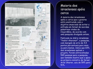 Maioria dos
israelenses apóia
cerca
A maioria dos israelenses
apóia a cerca que o governo
está construindo com o
objetivo anunciado de evitar a
entrada em Israel de suicidas
palestinos vindos da
Cisjordânia, de acordo com
uma pesquisa divulgada ontem.
Publicada no diário israelense
“Yediot Aharonot”, a pesquisa,
com margem de erro de 4,5
pontos percentuais para mais
ou para menos, indica que 69%
dos israelenses apóiam o
projeto. Foram entrevistadas
590 pessoas para a pesquisa,
que também mostra que o apoio
ao primeiro-ministro de Israel,
Ariel Sharon, caiu de 59% para
51%.
 