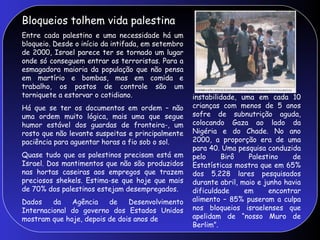 Bloqueios tolhem vida palestina
Entre cada palestino e uma necessidade há um
bloqueio. Desde o início da intifada, em setembro
de 2000, Israel parece ter se tornado um lugar
onde só conseguem entrar os terroristas. Para a
esmagadora maioria da população que não pensa
em martírio e bombas, mas em comida e
trabalho, os postos de controle são um
torniquete a estorvar o cotidiano.
Há que se ter os documentos em ordem – não
uma ordem muito lógica, mais uma que segue
humor estável dos guardas de fronteira-, um
rosto que não levante suspeitas e principalmente
paciência para aguentar horas a fio sob o sol.
Quase tudo que os palestinos precisam está em
Israel. Dos mantimentos que não são produzidos
nas hortas caseiras aos empregos que trazem
preciosos shekels. Estima-se que hoje que mais
de 70% dos palestinos estejam desempregados.
Dados da Agência de Desenvolvimento
Internacional do governo dos Estados Unidos
mostram que hoje, depois de dois anos de
instabilidade, uma em cada 10
crianças com menos de 5 anos
sofre de subnutrição aguda,
colocando Gaza ao lado da
Nigéria e do Chade. No ano
2000, a proporção era de uma
para 40. Uma pesquisa conduzida
pelo Birô Palestino de
Estatísticas mostra que em 65%
dos 5.228 lares pesquisados
durante abril, maio e junho havia
dificuldade em encontrar
alimento – 85% puseram a culpa
nos bloqueios israelenses que
apelidam de “nosso Muro de
Berlim”.
 