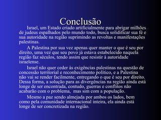 ConclusãoConclusãoIsrael, um Estado criado artificialmente para abrigar milhões
de judeus espalhados pelo mundo todo, busca solidificar sua fé e
sua autoridade na região suprimindo as revoltas e manifestações
palestinas.
A Palestina por sua vez apenas quer manter o que é seu por
direito, uma vez que seu povo já estava estabelecido naquela
região faz séculos, tendo assim que resistir à autoridade
israelense.
Israel não quer ceder às exigências palestinas na questão de
concessão territorial e reconhecimento político, e a Palestina
não vai se render facilmente, entregando o que é seu por direito.
Dessa forma, a solução para as divergências na região ainda está
longe de ser encontrada, contudo, guerras e conflitos não
acabarão com o problema, mas sim com a população.
Mesmo a paz sendo almejada por ambos os lados, bem
como pela comunidade internacional inteira, ela ainda está
longe de ser concretizada na região.
 