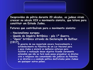 Desprovidos de pátria durante 20 séculos, os judeus viram
crescer no século XIX o movimento sionista, que lutava para
constituir um Estado Judeu.
Fatores que contribuíram para o movimento sionista:
- Nacionalismo europeu
- Queda do Império Britânico – pós 1ª Guerra.
- “Apoio” britânico através da Declaração de Balfour.
(1917)
O governo de sua majestade encara favoravelmente o
estabelecimento na Palestina de um Lar Nacional para
o povo Judeu e enviará os melhores esforços para
facilitar a realização desse objetivo ficando claramente
entendido que não se fará nada possa prejudicar os direitos
civis e religiosos das comunidades não judaicas da Palestina
e os direitos e a condição política desfrutadas pelos Judeus
em quaisquer outros países.
 