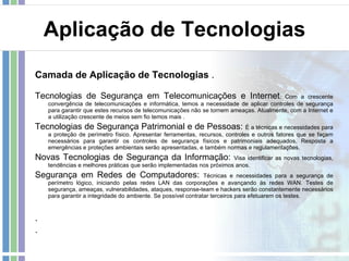 Aplicação de Tecnologias Camada de Aplicação de Tecnologias  . Tecnologias de Segurança em Telecomunicações e Internet : Com a crescente convergência de telecomunicações e informática, temos a necessidade de aplicar controles de segurança para garantir que estes recursos de telecomunicações não se tornem ameaças. Atualmente, com a Internet e a utilização crescente de meios sem fio temos mais . Tecnologias de Segurança Patrimonial e de Pessoas:  É a técnicas e necessidades para a proteção de perímetro físico. Apresentar ferramentas, recursos, controles e outros fatores que se façam necessários para garantir os controles de segurança físicos e patrimoniais adequados. Resposta a emergências e proteções ambientais serão apresentadas, e também normas e regulamentações. Novas Tecnologias de Segurança da Informação:  Visa identificar as novas tecnologias, tendências e melhores práticas que serão implementadas nos próximos anos. Segurança em Redes de Computadores:  Técnicas e necessidades para a segurança de perímetro lógico, iniciando pelas redes LAN das corporações e avançando às redes WAN. Testes de segurança, ameaças, vulnerabilidades, ataques, response-team e hackers serão constantemente necessários para garantir a integridade do ambiente. Se possível contratar terceiros para efetuarem os testes. .  . 