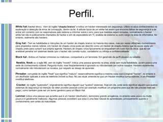 Perfil. White hat  (hacker ético):  Vem do inglês " chapéu branco " e indica um hacker interessado em segurança. Utiliza os seus conhecimentos na exploração e detecção de erros de concepção, dentro da lei. A atitude típica de um white hat assim que encontra falhas de segurança é a de entrar em contacto com os responsáveis pelo sistema e informar sobre o erro, para que medidas sejam tomadas, normalmente o hacker white hat não é publicamente chamados de hacker e sim de especialista em TI, analista de sistema ou outro cargo na área de informática. No entanto, realmente são hackers. Gray hat  - Tem as habilidades e intenções de um hacker de chapéu branco na maioria dos casos, mas por vezes utiliza seu conhecimento para propósitos menos nobres. Um hacker de chapéu cinza pode ser descrito como um hacker de chapéu branco que às vezes veste um chapéu preto para cumprir sua própria agenda. Hackers de chapéu cinza tipicamente se enquadram em outro tipo de ética, que diz ser aceitável penetrar em sistemas desde que o hacker não cometa roubo, vandalismo ou infrinja a confidencialidade.  Black hat  - I ndica um hacker criminoso ou malicioso, comparável a um terrorista. Em geral são de perfil abusivo ou rebelde. Newbie, Noob  ou a sigla NB, vem do inglês "novato". Indica uma pessoa aprendiz na área, ainda sem muita habilidade, porém possui uma sede de conhecimento notável. Pergunta muito, mas freqüentemente é ignorado ou ridicularizado por outros novatos. Hackers experientes normalmente não ridicularizam os novatos, por respeito ao desejo de aprender. Phreaker , corruptela do inglês "freak" que significa "maluco", essencialmente significa a mesma coisa que o original "hacker", no entanto é um decifrador aplicado à area de telefonia (móvel ou fixa). No uso atual, entende-se que um Hacker modifica computadores, e um Phreaker modifica telefones. Cracker , do inglês "quebrador", originalmente significa alguém que "quebra" sistemas. Hoje em dia, pode tanto significar alguém que quebra sistemas de segurança na intenção de obter proveito pessoal (como por exemplo modificar um programa para que ele não precise mais ser pago), como também pode ser um termo genérico para um Black Hat. Lammer  indica uma pessoa que acredita que é um hacker (decifrador), demonstra grande arrogância, no entanto sabe pouco ou muito pouco e é geralmente malicioso. Algumas pessoas acreditam que essa é uma fase natural do aprendizado, principalmente quando o conhecimento vem antes da maturidade. 