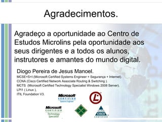 Agradecimentos. Diogo Pereira de Jesus Manoel. MCSE+S+I (Microsoft Certified Systems Engineer + Segurança + Internet). CCNA (Cisco Certified Network Associate Routing & Switching ). MCTS  ( Microsoft Certified Technology Specialist  Windows 2008 Server). LPI1 ( Linux ),  ITIL Foundation V3. Agradeço a oportunidade ao Centro de Estudos Microlins pela oportunidade aos seus dirigentes e a todos os alunos, instrutores e amantes do mundo digital. 