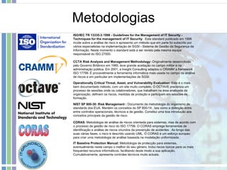 Metodologias CCTA Risk Analysis and Management Methodology:  Originalmente desenvolvido pelo Governo Britânico em 1985, teve grande aceitação no campo militar e na administração pública. Em 2001, a Insight Consulting adaptou o CRAMM à framework ISO 17799. È provavelmente a ferramenta informática mais usada no campo da análise de riscos e em particular em implementações de SGSI.  ISO/IEC TR 13335-3:1998 - Guidelines for the Management of IT Security - Techniques for the management of IT Security :  Este standard publicado em 1998 incide sobre a análise de risco e apresenta um método que em parte foi subscrito por vários especialistas na implementação de SGSI - Sistema de Gestão da Segurança da Informação. Neste momento o standard está a ser revisto pela mesma equipa responsável do ISO 27000.  Operationally Critical Threat, Asset, and Vulnerability Evaluation:  Este é o mais bem documentado método, com um site muito completo. O OCTAVE preconiza um processo de sessões onde os colaboradores, que trabalham na área analisada da organização, definem os riscos, medidas de proteção e participam em sessões de formação.  NIST SP 800-30: Risk Management   :  Documento da metodologia do organismo de standards dos EUA. Mantém os conceitos do SP 800-14 , tais como a distinção entre entre controlos operacionais, técnicos e de gestão. Constitui uma boa introdução aos conceitos principais da gestão de risco.  CORAS:  Metodologia de análise de riscos orientada para sistemas, mas de acordo com o processo de gestão de risco do ISO 17799. O CORAS emprega ferramentas de identificação e análise de riscos oriundos da prevenção de acidentes . Ao longo das suas várias fases, o risco é descrido usando UML. O CORAS é um esforço europeu para criar uma metodologia de análise baseada na modelação uniformizada.  IT Baseline Protection Manual:  Metodologia de protecção para sistemas, eventualmente neste campo o melhor do seu género. Inclui riscos típicos para os mais frequentes recursos informáticos, facilitando deste modo a sua aplicação. Cumulativamente, apresenta controles técnicos muito actuais. 